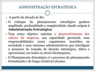 ADMINISTRAÇÃO ESTRATÉGICA
 A partir da década de 80;
O

enfoque do planejamento estratégico ganhou
amplitude, profundidade e complexidade, dando origem à
Administração Estratégica;
 Tem como objetivo máximo o desenvolvimento dos
valores da empresa, sua capacidade gerencial, suas
responsabilidades como organismos inseridos na
sociedade e seus sistemas administrativos que interligam
o processo de tomada de decisão estratégica, tática e
operacional, em todos os níveis hierárquicos.
 O Planejamento Estratégico é o processo de planejamento
formalizado e de longo (relativo) alcance.

 