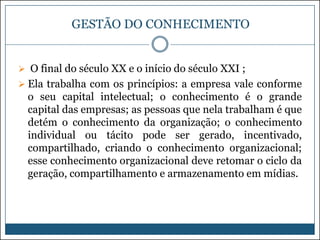 GESTÃO DO CONHECIMENTO

 O final do século XX e o início do século XXI ;
 Ela trabalha com os princípios: a empresa vale conforme

o seu capital intelectual; o conhecimento é o grande
capital das empresas; as pessoas que nela trabalham é que
detém o conhecimento da organização; o conhecimento
individual ou tácito pode ser gerado, incentivado,
compartilhado, criando o conhecimento organizacional;
esse conhecimento organizacional deve retomar o ciclo da
geração, compartilhamento e armazenamento em mídias.

 