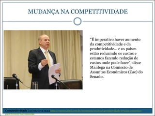 MUDANÇA NA COMPETITIVIDADE

"É imperativo haver aumento
da competitividade e da
produtividade... e os países
estão reduzindo os custos e
estamos fazendo redução de
custos onde pode fazer", disse
Mantega na Comissão de
Assuntos Econômicos (Cae) do
Senado.

Competitividade | 21/03/2013 12:24 http://exame.abril.com.br/economia/noticias/produtividade-precisa-aumentarpara-crescer-diz-mantega

 