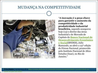 MUDANÇA NA COMPETITIVIDADE
“A inovação é a peça-chave
para garantir o aumento da
competitividade e da
produtividade industrial
brasileira, segundo assegurou
hoje (13) o diretor das áreas
Industrial e de Mercado de
Capitais do Banco Nacional de
Desenvolvimento Econômico
e Social(BNDES), Julio
Ramundo, ao abrir a 25ª edição
do Fórum Nacional, promovido
pelo Instituto Nacional de Altos
Estudos (Inae), no Rio de
Janeiro.”

Prioridades | 13/05/2013 18:19 http://exame.abril.com.br/economia/noticias/competitividade-e-produtividade-saometas-do-pais-diz-bndes

 