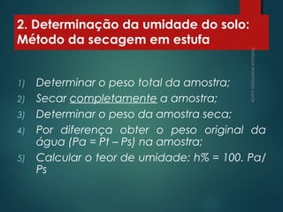 2. Determinação da umidade do solo:
Método da secagem em estufa
1) Determinar o peso total da amostra;
2) Secar completamente a amostra;
3) Determinar o peso da amostra seca;
4) Por diferença obter o peso original da
água (Pa = Pt – Ps) na amostra;
5) Calcular o teor de umidade: h% = 100. Pa/
Ps
 