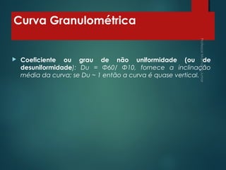 Curva Granulométrica
 Coeficiente ou grau de não uniformidade (ou de
desuniformidade): Du = Φ60/ Φ10, fornece a inclinação
média da curva; se Du ~ 1 então a curva é quase vertical.
 