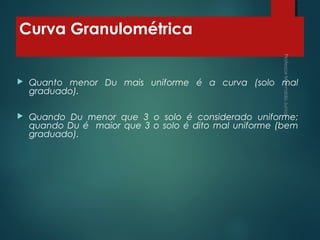 Curva Granulométrica
 Quanto menor Du mais uniforme é a curva (solo mal
graduado).
 Quando Du menor que 3 o solo é considerado uniforme;
quando Du é maior que 3 o solo é dito mal uniforme (bem
graduado).
 