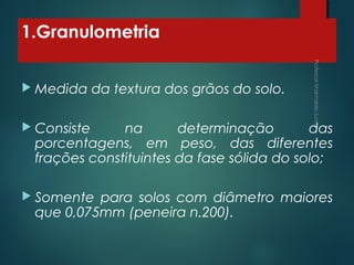 1.Granulometria
 Medida da textura dos grãos do solo.
 Consiste na determinação das
porcentagens, em peso, das diferentes
frações constituintes da fase sólida do solo;
 Somente para solos com diâmetro maiores
que 0,075mm (peneira n.200).
 