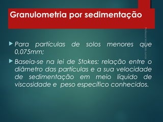 Granulometria por sedimentação
 Para partículas de solos menores que
0,075mm;
 Baseia-se na lei de Stokes: relação entre o
diâmetro das partículas e a sua velocidade
de sedimentação em meio líquido de
viscosidade e peso específico conhecidos.
 