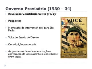 Governo Provisório (1930 – 34)


Revolução Constitucionalista (1932):



Propostas



Nomeação de interventor civil para São
Paulo.



Volta do Estado de Direito.



Constituição para o país.



As promessas de redemocratização e
convocação de uma assembleia constituinte
eram vagas.

 