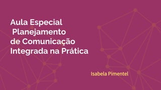 Aula Especial
Planejamento
de Comunicação
Integrada na Prática
Isabela Pimentel
 