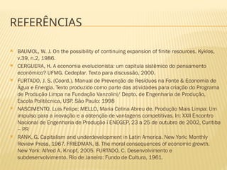 REFERÊNCIAS
 BAUMOL, W. J. On the possibility of continuing expansion of finite resources. Kyklos,
v.39, n.2, 1986.
 CERGUERA, H. A economia evolucionista: um capitula sistêmico do pensamento
econômico? UFMG. Cedeplar. Texto para discussão, 2000.
 FURTADO, J. S. (Coord.). Manual de Prevenção de Resíduos na Fonte & Economia de
Água e Energia. Texto produzido como parte das atividades para criação do Programa
de Produção Limpa na Fundação Vanzolini/ Depto. de Engenharia de Produção,
Escola Politécnica, USP. São Paulo: 1998
 NASCIMENTO, Luis Felipe; MELLO, Maria Celina Abreu de. Produção Mais Limpa: Um
impulso para a inovação e a obtenção de vantagens competitivas. In: XXII Encontro
Nacional de Engenharia de Produção ï ENEGEP, 23 a 25 de outubro de 2002, Curitiba
– PR
 RANK, G. Capitalism and underdevelopment in Latin America. New York: Monthly
Review Press, 1967. FRIEDMAN, B. The moral consequences of economic growth.
New York: Alfred A. Knopf, 2005. FURTADO, C. Desenvolvimento e
subdesenvolvimento. Rio de Janeiro: Fundo de Cultura, 1961.
 