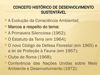  A Evolução da Consciência Ambiental;
 Marcos a respeito do tema:
 A Primavera Silenciosa (1962);
 O Estatuto da Terra (em 1964);
 O novo Código de Defesa Florestal (em 1965) e
a lei de Proteção à Fauna (em 1967);
 Clube de Roma (1968);
 Conferência das Nações Unidas sobre Meio
Ambiente e Desenvolvimento (1972);
CONCEITO HISTÓRICO DE DESENVOLVIMENTO
SUSTENTÁVEL
 
