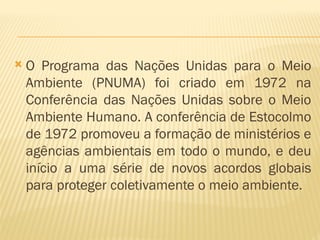  O Programa das Nações Unidas para o Meio
Ambiente (PNUMA) foi criado em 1972 na
Conferência das Nações Unidas sobre o Meio
Ambiente Humano. A conferência de Estocolmo
de 1972 promoveu a formação de ministérios e
agências ambientais em todo o mundo, e deu
início a uma série de novos acordos globais
para proteger coletivamente o meio ambiente.
 