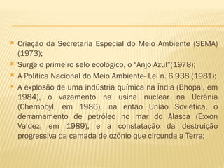  Criação da Secretaria Especial do Meio Ambiente (SEMA)
(1973);
 Surge o primeiro selo ecológico, o “Anjo Azul”(1978);
 A Política Nacional do Meio Ambiente- Lei n. 6.938 (1981);
 A explosão de uma indústria química na Índia (Bhopal, em
1984), o vazamento na usina nuclear na Ucrânia
(Chernobyl, em 1986), na então União Soviética, o
derramamento de petróleo no mar do Alasca (Exxon
Valdez, em 1989), e a constatação da destruição
progressiva da camada de ozônio que circunda a Terra;
 