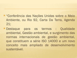  “Conferência das Nações Unidas sobre o Meio
Ambiente, ou Rio 92, Carta Da Terra, Agenda
21;
 Destaque para os termos : Qualidade
ambiental, Gestão ambiental, e surgimento das
normas internacionais de gestão ambiental,
que constituem a série ISO 14000 e um novo
conceito mais ampliado de desenvolvimento
sustentável.
 