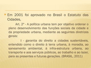  Em 2001 foi aprovado no Brasil o Estatuto das
Cidades,
Art. 2º - A política urbana tem por objetivo ordenar o
pleno desenvolvimento das funções sociais da cidade e
da propriedade urbana, mediante as seguintes diretrizes
gerais:
I - garantia do direito a cidades sustentáveis,
entendido como o direito à terra urbana, à moradia, ao
saneamento ambiental, à infra-estrutura urbana, ao
transporte e aos serviços públicos, ao trabalho e ao lazer,
para as presentes e futuras gerações. (BRASIL, 2011)
 