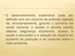  O desenvolvimento sustentável pode ser
definido com um conjunto de políticas capazes
de, simultaneamente, garantir o aumento da
renda nacional, o acesso a direitos sociais
básicos (segurança econômica, acesso a
saúde e educação) e a redução do impacto do
aumento da produção e do consumo sobre o
meio ambiente.
 