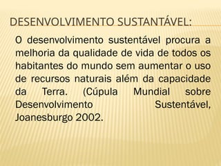 DESENVOLVIMENTO SUSTANTÁVEL:
O desenvolvimento sustentável procura a
melhoria da qualidade de vida de todos os
habitantes do mundo sem aumentar o uso
de recursos naturais além da capacidade
da Terra. (Cúpula Mundial sobre
Desenvolvimento Sustentável,
Joanesburgo 2002.
 