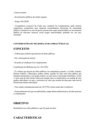 - Guerra externa
- Investimentos públicos de caráter urgente.
- Artigo 148 CR/88.
- Competência exclusiva da União que, mediante lei complementar, pode instituir
empréstimo compulsório para despesas extraordinárias decorrente de calamidade
pública e iminência ou caso de guerra externa (não segue anterioridade) ou investimento
público de relevante interesse social (segue anterioridade), podendo ser, em tese,
restituído.

CONTRIBUIÇÕES DE MELHORIA (PARA OBRAS PÚBLICAS)

CONCEITO
- Tributo para melhoria que decorre de obras públicas.
- FG: valorização do imóvel.
- Só pode ser criada por Lei Complementar.
Contribuição de Melhoria (art. 81 e 82 CTN)
- É o tributo que decorre de obras públicas, de competência comum, e a União, Estados,
Distrito Federal e Municípios podem cobrar, quando for feita uma obra pública que
beneficia diretamente a um grupo restrito, ou seja, houve valorização imobiliária. Assim
o valor total da obra (limite total) será rateado entre os beneficiários na medida de seus
ganhos individuais, ou seja, o acréscimo de valor que resultar da obra para cada imóvel
beneficiado (limite individual).
- Tem caráter contraprestacional (art. 82 CTN) e deste modo não é restituível .
- O procedimento tem que ter publicidade, ampla defesa administrativa, devido processo
e o lançamento.

OBJETIVO
Reembolsar aos cofres públicos o que foi gasto na obra.

CARACTERÍSTICAS

 