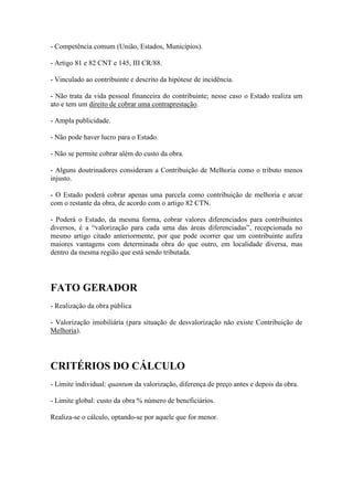 - Competência comum (União, Estados, Municípios).
- Artigo 81 e 82 CNT e 145, III CR/88.
- Vinculado ao contribuinte e descrito da hipótese de incidência.
- Não trata da vida pessoal financeira do contribuinte; nesse caso o Estado realiza um
ato e tem um direito de cobrar uma contraprestação.
- Ampla publicidade.
- Não pode haver lucro para o Estado.
- Não se permite cobrar além do custo da obra.
- Alguns doutrinadores consideram a Contribuição de Melhoria como o tributo menos
injusto.
- O Estado poderá cobrar apenas uma parcela como contribuição de melhoria e arcar
com o restante da obra, de acordo com o artigo 82 CTN.
- Poderá o Estado, da mesma forma, cobrar valores diferenciados para contribuintes
diversos, é a “valorização para cada uma das áreas diferenciadas”, recepcionada no
mesmo artigo citado anteriormente, por que pode ocorrer que um contribuinte aufira
maiores vantagens com determinada obra do que outro, em localidade diversa, mas
dentro da mesma região que está sendo tributada.

FATO GERADOR
- Realização da obra pública
- Valorização imobiliária (para situação de desvalorização não existe Contribuição de
Melhoria).

CRITÉRIOS DO CÁLCULO
- Limite individual: quantum da valorização, diferença de preço antes e depois da obra.
- Limite global: custo da obra % número de beneficiários.
Realiza-se o cálculo, optando-se por aquele que for menor.

 