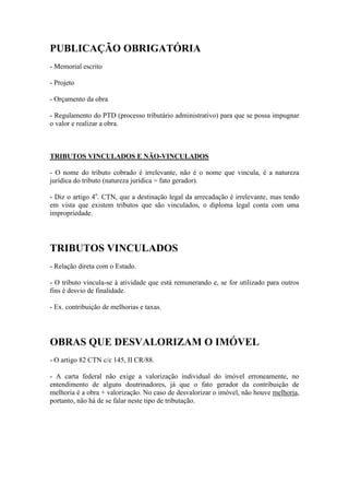 PUBLICAÇÃO OBRIGATÓRIA
- Memorial escrito
- Projeto
- Orçamento da obra
- Regulamento do PTD (processo tributário administrativo) para que se possa impugnar
o valor e realizar a obra.

TRIBUTOS VINCULADOS E NÃO-VINCULADOS
- O nome do tributo cobrado é irrelevante, não é o nome que vincula, é a natureza
jurídica do tributo (natureza jurídica = fato gerador).
- Diz o artigo 4o. CTN, que a destinação legal da arrecadação é irrelevante, mas tendo
em vista que existem tributos que são vinculados, o diploma legal conta com uma
impropriedade.

TRIBUTOS VINCULADOS
- Relação direta com o Estado.
- O tributo vincula-se à atividade que está remunerando e, se for utilizado para outros
fins é desvio de finalidade.
- Ex. contribuição de melhorias e taxas.

OBRAS QUE DESVALORIZAM O IMÓVEL
- O artigo 82 CTN c/c 145, II CR/88.
- A carta federal não exige a valorização individual do imóvel erroneamente, no
entendimento de alguns doutrinadores, já que o fato gerador da contribuição de
melhoria é a obra + valorização. No caso de desvalorizar o imóvel, não houve melhoria,
portanto, não há de se falar neste tipo de tributação.

 