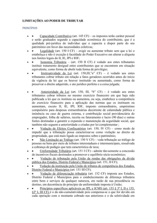 LIMITAÇÕES AO PODER DE TRIBUTAR
PRINCÍPIOS

Capacidade Contributiva (art. 145 CF) – os impostos terão caráter pessoal
e serão graduados segundo a capacidade econômica do contribuinte, que é a
qualidade pré-jurídica do indivíduo que o capacita a dispor parte do seu
patrimônio em favor das necessidades coletivas;
Legalidade (art. 150 I CF) – exigir ou aumentar tributo sem que a lei o
estabeleça e não é exceção à faculdade do Poder Executivo em alterar a alíquota
nos limites legais do II, IE, IPI e IOF;
Isonomia Tributária – (art. 150 II CF) é vedado aos entes tributantes
instituir tratamento desigual entre contribuintes que se encontrem em situação
equivalente, como forma de abolir toda forma de privilégio;
Irretroatividade da Lei (art. 150,III,”a” CF) – é vedado aos entes
tributantes cobrar tributo em relação a fatos geradores ocorridos antes do início
da vigência da lei que os houver instituído ou aumentado, como forma de
preservar o direito adquirido, o ato jurídico perfeito e a coisa julgada;
Anterioridade da Lei (art. 150, III, “b” CF) – é vedado aos entes
tributantes cobrar tributos no mesmo exercício financeiro em que haja sido
publicada a lei que os instituiu ou aumentou, ou seja, estabelece a competência
do exercício financeiro para a aplicação das normas que os instituem ou
aumentam, exceto II, IE, IPI, IOF, imposto extraordinário, empréstimo
compulsório para despesas extraordinárias decorrente de calamidade pública e
iminência ou caso de guerra externa, e contribuição social previdenciária do
empregador, folha de salários, receita ou faturamento e lucro (90 dias) e outras
fontes destinadas a garantir a expansão e manutenção da seguridade social, que
também não seguem a anterioridade e criadas por lei complementar ;
Vedação de Efeitos Confiscatórios (art. 150, IV CF) – como modo de
impedir que a tributação possa caracterizar-se como violação ao direito de
propriedade, que está mais ligado ao impostos sobre o patrimônio;
Não Limitação ao Tráfego (art. 150 V CF) – veda tributação ao tráfego de
pessoas ou bens por meio de tributos interestaduais e intermunicipais, ressalvada
a cobrança de pedágio que tem característica de taxa;
Uniformidade Tributária (art. 151 I CF) - admite tão-somente a concessão
de incentivos fiscais destinados a promover o equilíbrio sócio-econômico;
Vedação de tributação pela União da rendas das obrigações da dívida
pública dos Estados, Distrito Federal e Municípios (art. 151, II CF);
Vedação da instituição pela União de tributos de competência dos Estados,
Distrito Federal e Municípios (art. 151 III CF);
Vedação de diferenciação tributária (art. 152 CF) imposta aos Estados,
Distrito Federal e Municípios para o estabelecimento de diferença tributária
entre bens e serviços de qualquer natureza, em razão de sua procedência ou
destino, em decorrência do princípio da uniformidade imposta à União;
Princípios específicos aplicáveis ao IPI, e ICMS (art. 153 § 3º I, II e 155,
§2º I, III CF) é o da não-cumulatividade pois compensa-se o que for devido em
cada operação com o montante cobrado nas anteriores e o da seletividade em

 