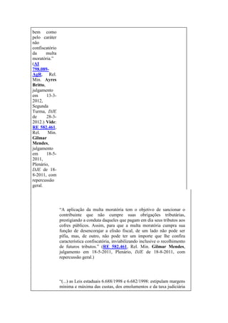 bem como
pelo caráter
não
confiscatório
da
multa
moratória.”
(AI
798.089AgR, Rel.
Min. Ayres
Britto,
julgamento
em
13-32012,
Segunda
Turma, DJE
de
28-32012.) Vide:
RE 582.461,
Rel.
Min.
Gilmar
Mendes,
julgamento
em
18-52011,
Plenário,
DJE de 188-2011, com
repercussão
geral.

“A aplicação da multa moratória tem o objetivo de sancionar o
contribuinte que não cumpre suas obrigações tributárias,
prestigiando a conduta daqueles que pagam em dia seus tributos aos
cofres públicos. Assim, para que a multa moratória cumpra sua
função de desencorajar a elisão fiscal, de um lado não pode ser
pífia, mas, de outro, não pode ter um importe que lhe confira
característica confiscatória, inviabilizando inclusive o recolhimento
de futuros tributos.” (RE 582.461, Rel. Min. Gilmar Mendes,
julgamento em 18-5-2011, Plenário, DJE de 18-8-2011, com
repercussão geral.)

“(...) as Leis estaduais 6.688/1998 e 6.682/1998: estipulam margens
mínima e máxima das custas, dos emolumentos e da taxa judiciária

 