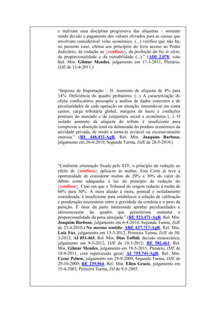 e realizam uma disciplina progressiva das alíquotas – somente
sendo devido o pagamento dos valores elevados para as causas que
envolvam considerável vulto econômico. (...) verifico que não há,
no presente caso, ofensa aos princípios do livre acesso ao Poder
Judiciário, da vedação ao <confisco>, da proibição do bis in idem,
da proporcionalidade e da razoabilidade (...).” (ADI 2.078, voto
Rel. Min. Gilmar Mendes, julgamento em 17-3-2011, Plenário,
DJE de 13-4-2011.)

“Imposto de Importação – II. Aumento de alíquota de 4% para
14%. Deficiência do quadro probatório. (...) A caracterização do
efeito confiscatório pressupõe a análise de dados concretos e de
peculiaridades de cada operação ou situação, tomando-se em conta
custos, carga tributária global, margens de lucro e condições
pontuais do mercado e de conjuntura social e econômica (...). O
isolado aumento da alíquota do tributo é insuficiente para
comprovar a absorção total ou demasiada do produto econômico da
atividade privada, de modo a torná-la inviável ou excessivamente
onerosa.” (RE 448.432-AgR, Rel. Min. Joaquim Barbosa,
julgamento em 20-4-2010, Segunda Turma, DJE de 28-5-2010.)

“Conforme orientação fixada pelo STF, o princípio da vedação ao
efeito de <confisco> aplica-se às multas. Esta Corte já teve a
oportunidade de considerar multas de 20% a 30% do valor do
débito como adequadas à luz do princípio da vedação do
<confisco>. Caso em que o Tribunal de origem reduziu a multa de
60% para 30%. A mera alusão à mora, pontual e isoladamente
considerada, é insuficiente para estabelecer a relação de calibração
e ponderação necessárias entre a gravidade da conduta e o peso da
punição. É ônus da parte interessada apontar peculiaridades e
idiossincrasias do quadro que permitiriam sustentar a
proporcionalidade da pena almejada.” (RE 523.471-AgR, Rel. Min.
Joaquim Barbosa, julgamento em 6-4-2010, Segunda Turma, DJE
de 23-4-2010.) No mesmo sentido: ARE 637.717-AgR, Rel. Min.
Luiz Fux, julgamento em 13-3-2012, Primeira Turma, DJE de 303-2012; AI 851.465, Rel. Min. Dias Toffoli, decisão monocrática,
julgamento em 9-3-2012, DJE de 19-3-2012; RE 582.461, Rel.
Min. Gilmar Mendes, julgamento em 18-5-2011, Plenário, DJE de
18-8-2011, com repercussão geral; AI 755.741-AgR, Rel. Min.
Cezar Peluso, julgamento em 29-9-2009, Segunda Turma, DJE de
29-10-2009; RE 239.964, Rel. Min. Ellen Gracie, julgamento em
15-4-2003, Primeira Turma, DJ de 9-5-2003.

 