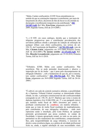 “Multa. Caráter confiscatório. O STF fixou entendimento no
sentido de que as cominações impostas à contribuinte, por meio de
lançamento de ofício, decorrem do fato de haver-se ela omitido na
declaração e recolhimento tempestivos da contribuição.” (RE
241.087-AgR, Rel. Min. Eros Grau, julgamento em 8-92009, Segunda Turma, DJE de 25-9-2009.)

“(...) O STF, em casos análogos, decidiu que a instituição de
alíquotas progressivas para a contribuição previdenciária dos
servidores públicos ofende o princípio da vedação de utilização de
qualquer tributo com efeito confiscatório, nos termos do art.
150, IV, da Constituição da República.” (AI 701.192-AgR, voto da
Min. Cármen Lúcia, julgamento em 19-5-2009, Primeira Turma,
DJE de 26-6-2009.) No mesmo sentido: AI 676.442-AgR, Rel.
Min. Ricardo Lewandowski, julgamento em 19-10-2010, Primeira
Turma, DJE de 16-11-2010.

“Tributário. ICMS. Multa com caráter confiscatório. Não
ocorrência. Não se pode pretender desarrazoada e abusiva a
imposição por lei de multa – que é pena pelo descumprimento da
obrigação tributária –, sob o fundamento de que ela, por si mesma,
tem caráter confiscatório.” (RE 590.754-AgR, Rel. Min. Eros
Grau, julgamento em 30-9-2008, Segunda Turma, DJE de 24-102008.)

"É cabível, em sede de controle normativo abstrato, a possibilidade
de o Supremo Tribunal Federal examinar se determinado tributo
ofende, ou não, o princípio constitucional da não confiscatoriedade
consagrado no art. 150, IV, da CF. Hipótese que versa o exame de
diploma legislativo (Lei 8.846/1994, art. 3º e seu parágrafo único)
que instituiu multa fiscal de 300% (trezentos por cento). A
proibição constitucional do <confisco> em matéria tributária –
ainda que se trate de multa fiscal resultante do inadimplemento,
pelo contribuinte, de suas obrigações tributárias – nada mais
representa senão a interdição, pela Carta Política, de qualquer
pretensão governamental que possa conduzir, no campo da
fiscalidade, à injusta apropriação estatal, no todo ou em parte, do
patrimônio ou dos rendimentos dos contribuintes, comprometendolhes, pela insuportabilidade da carga tributária, o exercício do
direito a uma existência digna, ou a prática de atividade profissional
lícita ou, ainda, a regular satisfação de suas necessidades vitais

 
