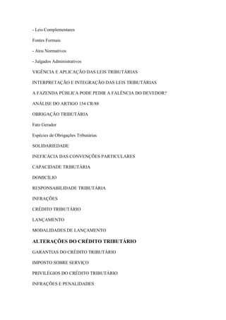 - Leis Complementares
Fontes Formais
- Atos Normativos
- Julgados Administrativos
VIGÊNCIA E APLICAÇÃO DAS LEIS TRIBUTÁRIAS
INTERPRETAÇÃO E INTEGRAÇÃO DAS LEIS TRIBUTÁRIAS
A FAZENDA PÚBLICA PODE PEDIR A FALÊNCIA DO DEVEDOR?
ANÁLISE DO ARTIGO 154 CR/88
OBRIGAÇÃO TRIBUTÁRIA
Fato Gerador
Espécies de Obrigações Tributárias
SOLIDARIEDADE
INEFICÁCIA DAS CONVENÇÕES PARTICULARES
CAPACIDADE TRIBUTÁRIA
DOMICÍLIO
RESPONSABILIDADE TRIBUTÁRIA
INFRAÇÕES
CRÉDITO TRIBUTÁRIO
LANÇAMENTO
MODALIDADES DE LANÇAMENTO

ALTERAÇÕES DO CRÉDITO TRIBUTÁRIO
GARANTIAS DO CRÉDITO TRIBUTÁRIO
IMPOSTO SOBRE SERVIÇO
PRIVILÉGIOS DO CRÉDITO TRIBUTÁRIO
INFRAÇÕES E PENALIDADES

 
