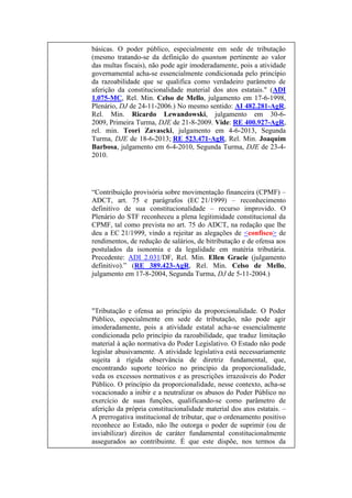 básicas. O poder público, especialmente em sede de tributação
(mesmo tratando-se da definição do quantum pertinente ao valor
das multas fiscais), não pode agir imoderadamente, pois a atividade
governamental acha-se essencialmente condicionada pelo princípio
da razoabilidade que se qualifica como verdadeiro parâmetro de
aferição da constitucionalidade material dos atos estatais." (ADI
1.075-MC, Rel. Min. Celso de Mello, julgamento em 17-6-1998,
Plenário, DJ de 24-11-2006.) No mesmo sentido: AI 482.281-AgR,
Rel. Min. Ricardo Lewandowski, julgamento em 30-62009, Primeira Turma, DJE de 21-8-2009. Vide: RE 400.927-AgR,
rel. min. Teori Zavascki, julgamento em 4-6-2013, Segunda
Turma, DJE de 18-6-2013; RE 523.471-AgR, Rel. Min. Joaquim
Barbosa, julgamento em 6-4-2010, Segunda Turma, DJE de 23-42010.

“Contribuição provisória sobre movimentação financeira (CPMF) –
ADCT, art. 75 e parágrafos (EC 21/1999) – reconhecimento
definitivo de sua constitucionalidade – recurso improvido. O
Plenário do STF reconheceu a plena legitimidade constitucional da
CPMF, tal como prevista no art. 75 do ADCT, na redação que lhe
deu a EC 21/1999, vindo a rejeitar as alegações de <confisco> de
rendimentos, de redução de salários, de bitributação e de ofensa aos
postulados da isonomia e da legalidade em matéria tributária.
Precedente: ADI 2.031/DF, Rel. Min. Ellen Gracie (julgamento
definitivo).” (RE 389.423-AgR, Rel. Min. Celso de Mello,
julgamento em 17-8-2004, Segunda Turma, DJ de 5-11-2004.)

"Tributação e ofensa ao princípio da proporcionalidade. O Poder
Público, especialmente em sede de tributação, não pode agir
imoderadamente, pois a atividade estatal acha-se essencialmente
condicionada pelo princípio da razoabilidade, que traduz limitação
material à ação normativa do Poder Legislativo. O Estado não pode
legislar abusivamente. A atividade legislativa está necessariamente
sujeita à rígida observância de diretriz fundamental, que,
encontrando suporte teórico no princípio da proporcionalidade,
veda os excessos normativos e as prescrições irrazoáveis do Poder
Público. O princípio da proporcionalidade, nesse contexto, acha-se
vocacionado a inibir e a neutralizar os abusos do Poder Público no
exercício de suas funções, qualificando-se como parâmetro de
aferição da própria constitucionalidade material dos atos estatais. –
A prerrogativa institucional de tributar, que o ordenamento positivo
reconhece ao Estado, não lhe outorga o poder de suprimir (ou de
inviabilizar) direitos de caráter fundamental constitucionalmente
assegurados ao contribuinte. É que este dispõe, nos termos da

 