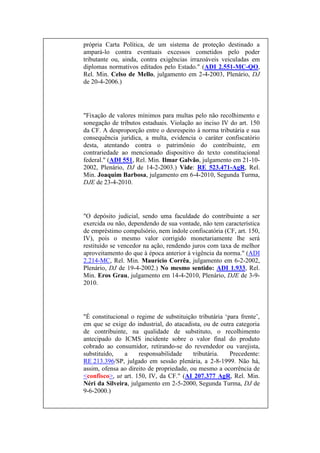 própria Carta Política, de um sistema de proteção destinado a
ampará-lo contra eventuais excessos cometidos pelo poder
tributante ou, ainda, contra exigências irrazoáveis veiculadas em
diplomas normativos editados pelo Estado." (ADI 2.551-MC-QO,
Rel. Min. Celso de Mello, julgamento em 2-4-2003, Plenário, DJ
de 20-4-2006.)

"Fixação de valores mínimos para multas pelo não recolhimento e
sonegação de tributos estaduais. Violação ao inciso IV do art. 150
da CF. A desproporção entre o desrespeito à norma tributária e sua
consequência jurídica, a multa, evidencia o caráter confiscatório
desta, atentando contra o patrimônio do contribuinte, em
contrariedade ao mencionado dispositivo do texto constitucional
federal." (ADI 551, Rel. Min. Ilmar Galvão, julgamento em 21-102002, Plenário, DJ de 14-2-2003.) Vide: RE 523.471-AgR, Rel.
Min. Joaquim Barbosa, julgamento em 6-4-2010, Segunda Turma,
DJE de 23-4-2010.

"O depósito judicial, sendo uma faculdade do contribuinte a ser
exercida ou não, dependendo de sua vontade, não tem característica
de empréstimo compulsório, nem índole confiscatória (CF, art. 150,
IV), pois o mesmo valor corrigido monetariamente lhe será
restituído se vencedor na ação, rendendo juros com taxa de melhor
aproveitamento do que à época anterior à vigência da norma." (ADI
2.214-MC, Rel. Min. Maurício Corrêa, julgamento em 6-2-2002,
Plenário, DJ de 19-4-2002.) No mesmo sentido: ADI 1.933, Rel.
Min. Eros Grau, julgamento em 14-4-2010, Plenário, DJE de 3-92010.

"É constitucional o regime de substituição tributária „para frente‟,
em que se exige do industrial, do atacadista, ou de outra categoria
de contribuinte, na qualidade de substituto, o recolhimento
antecipado do ICMS incidente sobre o valor final do produto
cobrado ao consumidor, retirando-se do revendedor ou varejista,
substituído,
a
responsabilidade
tributária.
Precedente:
RE 213.396/SP, julgado em sessão plenária, a 2-8-1999. Não há,
assim, ofensa ao direito de propriedade, ou mesmo a ocorrência de
<confisco>, ut art. 150, IV, da CF." (AI 207.377 AgR, Rel. Min.
Néri da Silveira, julgamento em 2-5-2000, Segunda Turma, DJ de
9-6-2000.)

 
