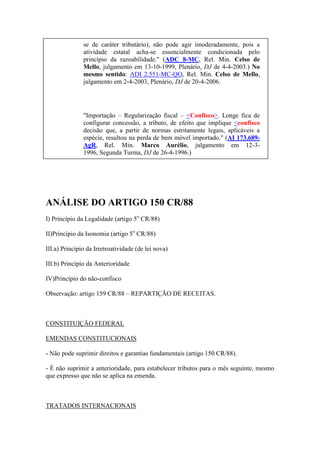 se de caráter tributário), não pode agir imoderadamente, pois a
atividade estatal acha-se essencialmente condicionada pelo
princípio da razoabilidade." (ADC 8-MC, Rel. Min. Celso de
Mello, julgamento em 13-10-1999, Plenário, DJ de 4-4-2003.) No
mesmo sentido: ADI 2.551-MC-QO, Rel. Min. Celso de Mello,
julgamento em 2-4-2003, Plenário, DJ de 20-4-2006.

"Importação – Regularização fiscal – <Confisco>. Longe fica de
configurar concessão, a tributo, de efeito que implique <confisco
decisão que, a partir de normas estritamente legais, aplicáveis a
espécie, resultou na perda de bem móvel importado." (AI 173.689AgR, Rel. Min. Marco Aurélio, julgamento em 12-31996, Segunda Turma, DJ de 26-4-1996.)

ANÁLISE DO ARTIGO 150 CR/88
I) Princípio da Legalidade (artigo 5o CR/88)
II)Princípio da Isonomia (artigo 5o CR/88)
III.a) Princípio da Irretroatividade (de lei nova)
III.b) Princípio da Anterioridade
IV)Princípio do não-confisco
Observação: artigo 159 CR/88 – REPARTIÇÃO DE RECEITAS.

CONSTITUIÇÃO FEDERAL
EMENDAS CONSTITUCIONAIS
- Não pode suprimir direitos e garantias fundamentais (artigo 150 CR/88).
- É não suprimir a anterioridade, para estabelecer tributos para o mês seguinte, mesmo
que expresso que não se aplica na emenda.

TRATADOS INTERNACIONAIS

 