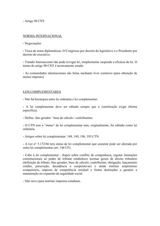 - Artigo 98 CNT.

NORMA INTERNACIONAL
- Negociações
- Troca de notas diplomáticas. O Congresso por decreto do legislativo e o Presidente por
decreto do executivo.
- Tratado Internacional não pode revogar lei, simplesmente suspende a eficácia da lei. O
termo do artigo 98 CNT é tecnicamente errado.
- As comunidades internacionais são feitas mediante livre comércio (para obtenção de
menos imposto).

LEIS COMPLEMENTARES
- Não há hierarquia entre lei ordinária e lei complementar.
- A lei complementar deve ser editada sempre que a constituição exigir (forma
específica).
- Define: fato gerador / base de cálculo / contribuintes
- O CTN tem o “status” de lei complementar mas, originalmente, foi editado como lei
ordinária.
- Artigos sobre lei complementar: 148, 149, 196, 195 CTN.
- A Lei n° 5.172/66 tem status de lei complementar que somente pode ser alterada por
outra lei complementar (art. 146 CF).
- Cabe à lei complementar : dispor sobre conflito de competência, regular limitações
constitucionais ao poder de tributar estabelecer normas gerais de direito tributário
(definição de tributo, fato gerador, base de cálculo, contribuinte, obrigação, lançamento
crédito, prescrição, decadência e cooperativas) e ainda instituir empréstimo
compulsório, imposto de competência residual e fontes destinadas a garantir a
manutenção ou expansão da seguridade social.
- Não serve para instituir impostos estaduais.

 