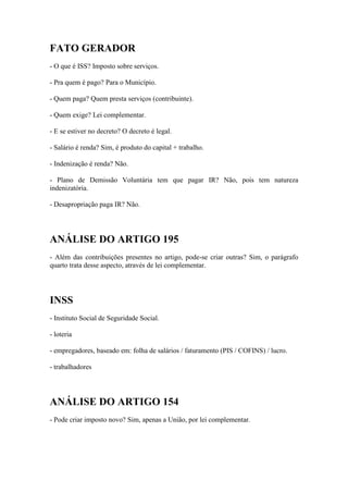 FATO GERADOR
- O que é ISS? Imposto sobre serviços.
- Pra quem é pago? Para o Município.
- Quem paga? Quem presta serviços (contribuinte).
- Quem exige? Lei complementar.
- E se estiver no decreto? O decreto é legal.
- Salário é renda? Sim, é produto do capital + trabalho.
- Indenização é renda? Não.
- Plano de Demissão Voluntária tem que pagar IR? Não, pois tem natureza
indenizatória.
- Desapropriação paga IR? Não.

ANÁLISE DO ARTIGO 195
- Além das contribuições presentes no artigo, pode-se criar outras? Sim, o parágrafo
quarto trata desse aspecto, através de lei complementar.

INSS
- Instituto Social de Seguridade Social.
- loteria
- empregadores, baseado em: folha de salários / faturamento (PIS / COFINS) / lucro.
- trabalhadores

ANÁLISE DO ARTIGO 154
- Pode criar imposto novo? Sim, apenas a União, por lei complementar.

 