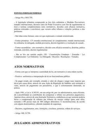 FONTES FORMAIS/NORMAS
- Artigo 96 a 100 CTN.
- A legislação tributária compreende as leis (leis ordinárias e Medidas Provisórias),
tratados internacionais, decretos (atos do Poder Executivo com fim de regulamentar as
leis) e normas complementares (atos normativos, decisões com eficácia normativa,
práticas reiteradas e convênios), que versem sobre tributos e relações jurídicas a eles
pertinente.
- São tidas como formais, uma vez que expressam a vontade exteriorizada.
- Fontes primárias : CF emenda constitucional, lei complementar, tratado internacional,
lei ordinária, lei delegada, medida provisória, decreto legislativo e resolução do senado .
- Fontes secundárias : atos normativo, decisão com eficácia normativa, doutrina, prática
reiterada, convênio, decreto regulamentar.
- São as leis em sentido amplo: CR / Constituições Estaduais / Emendas / Lei
Complementar / Lei Ordinária / Lei Delegada / Decretos / Resoluções / Tratados.

ATOS NORMATIVOS
- Forma com que se interpreta a autoridade da lei, ato normativo é uma ordem escrita.
- Positivo: uniformiza a interpretação da lei no funcionalismo público.
- Se pagar errado, por exemplo, errando o valor do cheque e pagar mais imposto que
devia por causa disso, através de uma Ação de Repetição de Indébito será restituído o
valor, através do pagamento em precatórios, o que é extremamente demorado, na
prática.
- Após 1991, a Lei n. 8.383/91, em seu artigo 66, por via administrativa, mais eficiente,
dá a possibilidade ao contribuinte de compensar o tributo nos próximos pagamentos.
Apensar disso, através de uma Instrução Normativa, estabeleceu-se que somente poderia
haver a compensação de tributos par tributos do mesmo código (para uma idéia,
somente o IPI possui mais de 300 códigos diferentes). É inconstitucional, de acordo
com alguns doutrinadores, cabendo mandado de segurança.
- Decretos, regulamentos, atos, instruções, circulares, portarias, ordens de serviços.
- Artigo 100, I CTN.

JULGADOS ADMINISTRATIVOS

 
