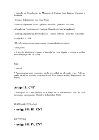 - Conselho de Contribuintes do Ministério da Fazenda (para Federal, Municipal e
Estadual).
- Câmaras de Julgamento CAJ (para INSS).
- Junta de Julgamentos Fiscais – primeira instância – (para Belo Horizonte)
- Conselho de Contribuintes do Estado de Minas Gerais (para Minas Gerais)
- Junta de Julgamento de Recursos Fiscais – segunda instância – (para Belo Horizonte).
- Artigo 100, II CTN.
- Decisões viram normas apenas quando possuem eficácia normativa.
- inter partes.
- A decisão administrativa contra a Fazenda faz coisa julgada e extingue o crédito
tributário (artigo 156, IX, CNT).

Vias:
* Judicial
* Administrativa (mais econômica, não há necessidade de advogado, célere. Pode ser
usada, na prática, portanto, como uma forma de se protelar o início do pagamento do
tributo).

Artigo 151 CNT
- Pressuposto de Admissibilidade do Recurso na via administrativa: 30% do valor
demandado (apenas para o Ministério da Fazenda e INSS).

PRÁTICAS REITERADAS

- Artigo 100, III, CNT
CONVÊNIOS

- Artigo 100, IV, CNT

 