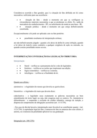 Considera-se ocorrido o fato gerador, que é a situação de fato definida em lei como
necessária e suficiente para sua ocorrência :
situação de fato – desde o momento em que se verifiquem as
circunstâncias materiais necessárias a que se produzam os efeito. Ex. saída da
mercadoria do estabelecimento - IPI, ou auferimento da renda no ano-base - IR;
situação jurídica – desde o momento em que esteja definitivamente
constituída.
Excepcionalmente a lei pode ser aplicada a ato ou fato pretérito:
penalidade resultantes de interpretação errônea;
ato não definitivamente julgado : quando a lei deixe de defini-lo como infração, quando
a lei deixe de tratá-lo como contrário a qualquer exigência de ação ou omissão, ou
quando comine penalidade menos severa.

INTERPRETAÇÃO E INTEGRAÇÃO DA LEGISLAÇÃO TRIBUTÁRIA
Interpretação

literal – verifica-se o pensamento da lei e não do legislador;
histórico – verifica-se as razões que inspiraram sua edição;
lógico-sistemático – verifica-se o sistema;
teleológico – verifica-se a finalidade da lei.

Quanto aos efeitos :
a)extensiva – o legislador diz menos que deveria ou queria dizer;
b)restritiva – o legislados diz mais que deveria dizer;
c)declarativa – o legislador usou exatamente as palavras necessárias ao bem
entendimento do texto legal, ou seja, não exagerou nem se conteve. Ex. interpreta-se
d)literalmente : a suspensão e exclusão do crédito tributário, outorga de isenção, e
dispensa do cumprimento de obrigações acessórias (art. 111 CTN).
- Em caso de dúvida haverá a interpretação mais favorável ao contribuinte quanto : (art.
112 CTN): à capitulação legal do fato, à natureza do fato ou natureza dos seus efeitos, à
autoria, ou à natureza da penalidade aplicável ou sua graduação.

Integração (art. 108 CTN)

 