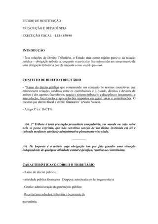 PEDIDO DE RESTITUIÇÃO
PRESCRIÇÃO E DECADÊNCIA
EXECUÇÃO FISCAL – LEI 6.830/80

INTRODUÇÃO
- Nas relações de Direito Tributário, o Estado atua como sujeito passivo da relação
jurídica – obrigação tributária, enquanto o particular fica submetido ao cumprimento de
uma obrigação tributária por ele imposta como sujeito passivo.

CONCEITO DE DIREITO TRIBUTÁRIO
- “Ramo do direito público que compreende um conjunto de normas coercitivas que
estabelecem relações jurídicas entre os contribuintes e o Estado, direitos e deveres de
ambos e dos agentes fazendários; regula o sistema tributário e disciplina o lançamento, a
arrecadação, fiscalização e aplicação dos impostos em geral, taxas e contribuições. O
mesmo que direito fiscal e direito financeiro” (Pedro Nunes).
- Artigo 3o c/c 16 CTN:

Art. 3º Tributo é toda prestação pecuniária compulsória, em moeda ou cujo valor
nela se possa exprimir, que não constitua sanção de ato ilícito, instituída em lei e
cobrada mediante atividade administrativa plenamente vinculada.
.................
Art. 16. Imposto é o tributo cuja obrigação tem por fato gerador uma situação
independente de qualquer atividade estatal específica, relativa ao contribuinte.

CARACTERÍSTICAS DE DIREITO TRIBUTÁRIO
- Ramo do direito público;
- atividade pública financeira . Despesa: autorizada em lei orçamentária
. Gestão: administração do patrimônio público
. Receita (arrecadação): tributária / decorrente de
patrimônio.

 