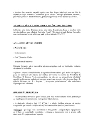 - Nenhum fato ocorrido na prática pode estar fora da previsão legal, mas na falta de
disposição legal expressa a autoridade pode utiliza : analogia (situações obscuras),
princípios gerais de direito tributário, princípios gerais de direito público e eqüidade.

A FAZENDA PÚBLICA PODE PEDIR A FALÊNCIA DO DEVEDOR?
Falência é uma forma de coação e não uma forma de execução. Pode-se escolher entre
ser vinculado ou usar a Lei de Execução Fiscal? Não, deve ser pela Lei de Execução,
mas os tribunais têm entendido que pode pedir a falência (TJ e STJ)

ANÁLISE DO ARTIGO 154 CR/88

INCISO II
- Extraordinário.
- Ente Tributante: União.
- Instrumento Normativo:
Primeira Corrente: não é necessária lei complementar, pode ser instituído, portanto,
através de lei ordinária.
Segunda Corrente: diferentemente, a segunda corrente afirma que, diante da urgência,
pode ser instituído até mesmo por medida provisória ou decreto do Presidente da
República. O disposto “(...) compreendidos ou não em sua competência tributária”
permitiria afirmar que poderia, até mesmo, ser cobrado imposto sobre imposto, bases de
cálculo diferentes, etc. E o disposto “(...) suprimir gradativamente” não traria bases
lógicas para ser afirmado.

OBRIGAÇÃO TRIBUTÁRIA
- Vínculo jurídico através do qual o Estado, com base exclusivamente na lei, pode exigir
do sujeito passivo (contribuinte ou responsável) um tributo.
- A obrigação tributária (art. 113 CTN) é a relação jurídica abstrata, de caráter
temporário, que vincula o sujeito ativo (Estado) ao sujeito passivo (contribuinte):
a)principal – que surge com a ocorrência do fato gerador , tem por objeto o pagamento
do tributo ou penalidade pecuniária e extingue-se juntamente com o crédito dela
decorrente. Ex. pagamento do imposto;

 