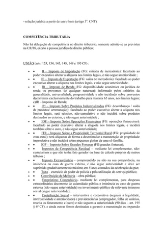 - relação jurídica a partir de um tributo (artigo 3o. CNT)

COMPETÊNCIA TRIBUTÁRIA
Não há delegação de competência no direito tributário, somente admite-se as previstas
na CR/88, exceto a pessoa jurídica de direito público;

UNIÃO (arts. 153, 154, 145, 148, 149 e 195 CF) :
II – Imposto de Importação (FG: entrada de mercadoria): facultado ao
poder executivo alterar a alíquota nos limites legais, e não segue anterioridade ;
IE – Imposto de Exportação (FG: saída de mercadoria): facultado ao poder
executivo alterar a alíquota nos limites legais, e não segue anterioridade;
IR – Imposto de Renda (FG: disponibilidade econômica ou jurídica de
renda ou proventos de qualquer natureza): informado pelos critérios da
generalidade, universalidade, progressividade e não incidindo sobre proventos
decorrentes exclusivamente do trabalho para maiores 65 anos, nos limites legais;
c)IR – Imposto de Renda;
IPI – Imposto Sobre Produtos Industrializados (FG: desembaraço / saída
de produtos/ arrematação): facultado ao poder executivo alterar a alíquota nos
limites legais, será seletivo, não-cumulativo e não incidirá sobre produtos
destinados ao exterior, e não segue anterioridade ;
IOF – Imposto Sobre Operações Financeiras (FG: operações financeiras):
facultado ao poder executivo alterar a alíquota nos limites legais, e incidirá
também sobre o ouro, e não segue anterioridade;
ITR – Imposto Sobre a Propriedade Territorial Rural (FG: propriedade de
zona rural): terá alíquotas de forma a desestimular a manutenção de propriedade
improdutiva e não incidirá sobre pequenas glebas de uma só família;
IGF – Imposto Sobre Grandes Fortunas (FG:grandes fortunas);
Impostos de Competência Residual – mediante lei complementar, nãocumulativos e que não tenha fato gerador ou base de cálculo próprios de outros
tributos ;
Imposto Extraordinário - compreendido ou não na sua competência, na
iminência ou caso de guerra externa, e não segue anterioridade e deve ser
suprimido gradativamente no máximo em 5 anos contados da celebração da paz;
Taxa – exercício de poder de polícia e pela utilização do serviço público;
Contribuição de Melhoria – obra pública;
Empréstimo Compulsório- mediante lei complementar, para despesas
extraordinárias decorrente de calamidade pública e iminência ou caso de guerra
externa (não segue anterioridade) ou investimento público de relevante interesse
social (segue anterioridade);
Contribuição Social – interventiva e corporativa (seguem a legalidade,
irretroatividade e anterioridade) e previdenciárias (empregador, folha de salários,
receita ou faturamento e lucro) e não seguem a anterioridade (90 dias – art. 195
§ 6º CF), e ainda outras fontes destinadas a garantir a manutenção ou expansão

 