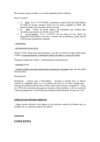 Há exceções à regra, portanto. As exceções dependem de lei ordinária.
São as exceções:
1. a)
INSS - Lei n. 9.711/98 INSS: o particular compra títulos da dívida pública
no leilão do tesouro nacional, através de um banco, pagando ao INSS. São
bancos de dados, não havendo emissão de notas.
2. b)
TDA - Títulos da dívida agrária: são portadores que vendem para
devedores, que quitam suas dívidas com o TDA.
3. c)
Lei da Anistia - Lei n. 13.243/99: em seu artigo 24, há a dação em
pagamento, autorizando o executivo a receber. Há um problema, porém, não há
o decreto que regulamenta a questão.
- compulsória;
- não decorrente de ato ilícito;
Artigo 3o CNT, tributo não é pena, portanto, o ato deve ser lícito Em regra, multa nunca
é tributo. Excepcionalmente, o tratamento jurídico da multa é o mesmo do tributo.
Tratamento jurídico do Tributo = notificação para execução fiscal.
- instituída em lei;
- cobrado mediante atividade administrativa plenamente vinculada (logo, não tem poder
discricionário).
Procedimento:
Notificação – remessa para a Procuradoria – inscrição na dívida ativa, se houver
controle de legalidade (para ver se a cobrança do fiscal se foi feita corretamente) –
extração da certidão da dívida ativa (CDA), sendo título executivo extrajudicial – juntase o CDA com as petições para pagar ou nomear os bens à penhora – abre-se o prazo de
5 dias para pagamento e tem 30 dias para embargos (diferentemente do processo civil).

ESPÉCIES DO GÊNERO TRIBUTO
- Alguns autores afirmam existir apenas as três primeiras espécies de tributos mas, na
verdade, são 5 as seguintes espécies de tributos:

IMPOSTO

CONCEITO

 