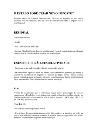 O ESTADO PODE CRIAR NOVO IMPOSTO?
Somente através de Emenda Constitucional. No caso do imposto ter sido criado
mediante uma lei ordinária, trata-se vício de constitucionalidade, o imposto não é
constitucional.

RESIDUAL
- Lei Complementar
- União.
- Não Cumulativo (ICMS / IPI)
- Base de Cálculo diferente do texto constitucional – base de cálculo diferente, não pode
copiar a base de cálculo, deve-se inventar um produto novo.

EXEMPLO DE NÃO-CUMULATIVIDADE
- Compensa-se em cada operação o devido na operação anterior.
- O comerciante repassa o valor do tributo a ele cobrado nos produtos que vende, o
consumidor não repassa pra ninguém. O vendedor que paga o tributo (ele que assina a
guia, é obrigado a apurar e efetuar o tributo) é o contribuinte de direito. Contribuinte de
fato é o consumidor final, quem realmente assume o encargo.

TAXA
“Forma de contribuição que os indivíduos pagam como remuneração de serviços
especiais que o Estado lhes presta diretamente ou pela utilização normal de coisa do seu
domínio patrimonial; tributo especial que se opõe a imposto (...) CR artigo 145, II c/c
art. 77 CNT)” (Pedro Nunes).
(Parte 2 de 10)
- FG: serviço público e poder de polícia.
- É o tributo, de competência comum, cujo fato gerador é o exercício do poder de
polícia ou a utilização efetiva ou potencial de serviços públicos, específicos e divisíveis,
prestados ao contribuinte ou postos à sua disposição.

 