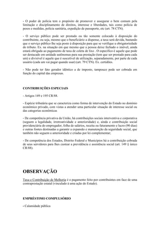 - O poder de polícia tem o propósito de promover e assegurar o bem comum pela
limitação e disciplinamento de direitos, interesse e liberdades, tais como polícia de
pesos e medidas, polícia sanitária, expedição de passaporte, etc (art. 78 CTN).
- O serviço público pode ser prestado ou tão somente colocado à disposição do
contribuinte, ou seja, mesmo que o beneficiário a dispense, a taxa será devida, bastando
que o serviço público lhe seja posto à disposição para que se verifique a obrigatoriedade
do tributo. Ex. na situação em que mesmo que a pessoa deixe fechado o imóvel, ainda
estará obrigada ao pagamento de taxa de coleta de lixo . O específico é aquele que pode
ser destacado em unidade autônomas para sua prestação (tem que ser prestado para cada
um) e divisível é aquele que é suscetível de utilização, separadamente, por parte de cada
usuário (cada um vai pagar quando usar) (art. 79 CTN). Ex. certidões.
- Não pode ter fato gerador idêntico a de imposto, tampouco pode ser cobrada em
função do capital das empresas.

CONTRIBUIÇÕES ESPECIAIS
- Artigos 149 e 195 CR/88.
- Espécie tributária que se caracteriza como forma de intervenção do Estado no domínio
econômico privado, com vistas a atender uma particular situação de interesse social ou
das categorias econômicas
- De competência privativa da União, há contribuições sociais interventiva e corporativa
(seguem a legalidade, irretroatividade e anterioridade) e, ainda e contribuição social
previdenciária do empregador, folha de salários, receita ou faturamento e lucro (90 dias)
e outras fontes destinadas a garantir a expansão e manutenção da seguridade social, que
também não seguem a anterioridade e criadas por lei complementar;
- De competência dos Estados, Distrito Federal e Municípios há a contribuição cobrada
de seus servidores para lhes custear a previdência e assistência social (art. 149 § único
CR/88).

OBSERVAÇÃO
Taxa e Contribuição de Melhoria é o pagamento feito por contribuintes em face de uma
contraprestação estatal (vinculado à uma ação do Estado).

EMPRÉSTIMO COMPULSÓRIO
- Calamidade pública

 