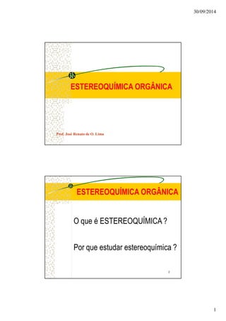 30/09/2014 
1 
ESTEREOQUÍMICA ORGÂNICA 
Prof. José Renato de O. Lima 
ESTEREOQUÍMICA ORGÂNICA 
O que é ESTEREOQUÍMICA ? 
Por que estudar estereoquímica ? 
2 
 