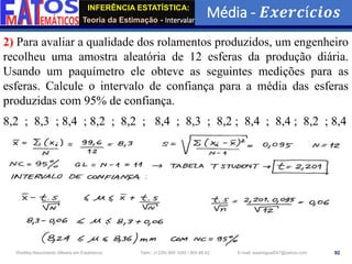 INFERÊNCIA ESTATÍSTICA:
Teoria da Estimação - Intervalar
Média - 𝑬𝒙𝒆𝒓𝒄í𝒄𝒊𝒐𝒔
92
Wadiley Nascimento (Mestre em Estatística) Telm.: (+239) 980 1045 / 905 88 42 E-mail: wadmiguel547@yahoo.com
2) Para avaliar a qualidade dos rolamentos produzidos, um engenheiro
recolheu uma amostra aleatória de 12 esferas da produção diária.
Usando um paquímetro ele obteve as seguintes medições para as
esferas. Calcule o intervalo de confiança para a média das esferas
produzidas com 95% de confiança.
8,2 ; 8,3 ; 8,4 ; 8,2 ; 8,2 ; 8,4 ; 8,3 ; 8,2 ; 8,4 ; 8,4 ; 8,2 ; 8,4
 