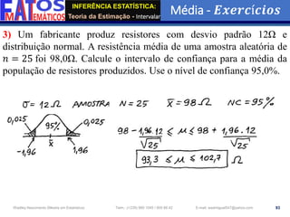 INFERÊNCIA ESTATÍSTICA:
Teoria da Estimação - Intervalar
Média - 𝑬𝒙𝒆𝒓𝒄í𝒄𝒊𝒐𝒔
93
Wadiley Nascimento (Mestre em Estatística) Telm.: (+239) 980 1045 / 905 88 42 E-mail: wadmiguel547@yahoo.com
3) Um fabricante produz resistores com desvio padrão 12Ω e
distribuição normal. A resistência média de uma amostra aleatória de
𝑛 = 25 foi 98,0Ω. Calcule o intervalo de confiança para a média da
população de resistores produzidos. Use o nível de confiança 95,0%.
 