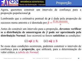 INFERÊNCIA ESTATÍSTICA:
Teoria da Estimação - Intervalar
Proporção
94
Wadiley Nascimento (Mestre em Estatística) Telm.: (+239) 980 1045 / 905 88 42 E-mail: wadmiguel547@yahoo.com
Agora, queremos construir um intervalo de confiança para a
proporção populacional 𝒑.
Lembrando que a estimativa pontual de 𝒑 é dada pela proporção de
sucessos numa amostra e é denotada por ො
𝑝 =
𝑁º 𝑑𝑒 𝑠𝑢𝑐𝑒𝑠𝑠𝑜𝑠
𝑛
.
Antes de construir um intervalo para a proporção, devemos verificar
se a distribuição de amostragem de ො
𝑝 pode ser aproximada pela
distribuição Normal. Isso ocorrerá se forem satisfeitas as condições:
𝑖 𝒏ෝ
𝒑 ≥ 𝟓; 𝑖𝑖 𝒏ෝ
𝒒 ≥ 𝟓
Se essas duas condições ocorrerem, podemos construir o intervalo de
confiança para a proporção, que utilizará, para a determinação do
valor crítico, a tabela da Normal:
 