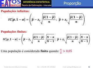 INFERÊNCIA ESTATÍSTICA:
Teoria da Estimação - Intervalar
Proporção
95
Wadiley Nascimento (Mestre em Estatística) Telm.: (+239) 980 1045 / 905 88 42 E-mail: wadmiguel547@yahoo.com
Populações infinitas:
𝑰𝑪 𝝆, 𝟏 − 𝜶 = ෝ
𝒑 − 𝒛𝒄
ෝ
𝒑 𝟏 − ෝ
𝒑
𝒏
; ෝ
𝒑 + 𝒛𝒄
ෝ
𝒑 𝟏 − ෝ
𝒑
𝒏
Populações finitas:
𝑰𝑪 𝝆, 𝟏 − 𝜶 = ෝ
𝒑 − 𝒛𝒄
ෝ
𝒑 𝟏 − ෝ
𝒑
𝒏
𝑵 − 𝒏
𝑵 − 𝟏
; ෝ
𝒑 + 𝒛𝒄
ෝ
𝒑 𝟏 − ෝ
𝒑
𝒏
𝑵 − 𝒏
𝑵 − 𝟏
Uma população é considerada finita quando:
𝑛
𝑁
> 0,05
 