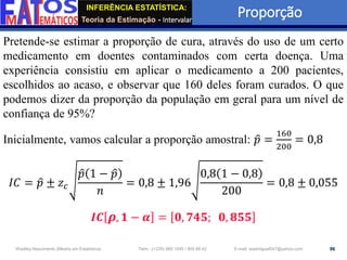 INFERÊNCIA ESTATÍSTICA:
Teoria da Estimação - Intervalar
Proporção
96
Wadiley Nascimento (Mestre em Estatística) Telm.: (+239) 980 1045 / 905 88 42 E-mail: wadmiguel547@yahoo.com
Pretende-se estimar a proporção de cura, através do uso de um certo
medicamento em doentes contaminados com certa doença. Uma
experiência consistiu em aplicar o medicamento a 200 pacientes,
escolhidos ao acaso, e observar que 160 deles foram curados. O que
podemos dizer da proporção da população em geral para um nível de
confiança de 95%?
Inicialmente, vamos calcular a proporção amostral: ො
𝑝 =
160
200
= 0,8
𝐼𝐶 = ො
𝑝 ± 𝑧𝑐
ො
𝑝 1 − ො
𝑝
𝑛
= 0,8 ± 1,96
0,8 1 − 0,8
200
= 0,8 ± 0,055
𝑰𝑪 𝝆, 𝟏 − 𝜶 = 𝟎, 𝟕𝟒𝟓; 𝟎, 𝟖𝟓𝟓
 