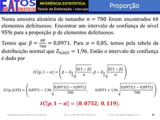 INFERÊNCIA ESTATÍSTICA:
Teoria da Estimação - Intervalar
Proporção
97
Wadiley Nascimento (Mestre em Estatística) Telm.: (+239) 980 1045 / 905 88 42 E-mail: wadmiguel547@yahoo.com
Numa amostra aleatória de tamanho 𝑛 = 700 foram encontrados 68
elementos defeituosos. Encontrar um intervalo de confiança de nível
95% para a proporção 𝑝 de elementos defeituosos.
Temos que ො
𝑝 =
68
700
= 0,0971. Para 𝛼 = 0,05, temos pela tabela da
distribuição normal que 𝑍0,025 = 1,96. Então o intervalo de confiança
é dado por
𝐼𝐶 𝑝, 1 − 𝛼 = Ƹ
𝑝 − 𝑍𝛼
2
Ƹ
𝑝 1 − Ƹ
𝑝
𝑛
, Ƹ
𝑝 − 𝑍𝛼
2
Ƹ
𝑝 1 − Ƹ
𝑝
𝑛
𝐼𝐶 𝑝, 0,95 = 0,0971 − 1,96
0,0971 1 − 0,0971
700
, 0,0971 + 1,96
0,0971 1 − 0,0971
700
𝑰𝑪 𝝆, 𝟏 − 𝜶 = 𝟎, 𝟎𝟕𝟓𝟐; 𝟎, 𝟏𝟏𝟗 .
 
