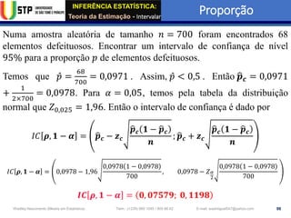 INFERÊNCIA ESTATÍSTICA:
Teoria da Estimação - Intervalar
Proporção
98
Wadiley Nascimento (Mestre em Estatística) Telm.: (+239) 980 1045 / 905 88 42 E-mail: wadmiguel547@yahoo.com
Numa amostra aleatória de tamanho 𝑛 = 700 foram encontrados 68
elementos defeituosos. Encontrar um intervalo de confiança de nível
95% para a proporção 𝑝 de elementos defeituosos.
Temos que Ƹ
𝑝 =
68
700
= 0,0971 . Assim, Ƹ
𝑝 < 0,5 . Então ෝ
𝒑𝒄 = 0,0971
+
1
2×700
= 0,0978. Para 𝛼 = 0,05, temos pela tabela da distribuição
normal que 𝑍0,025 = 1,96. Então o intervalo de confiança é dado por
𝐼𝐶 𝝆, 𝟏 − 𝜶 = ෝ
𝒑𝒄 − 𝒛𝒄
ෝ
𝒑𝒄 𝟏 − ෝ
𝒑𝒄
𝒏
; ෝ
𝒑𝒄 + 𝒛𝒄
ෝ
𝒑𝒄 𝟏 − ෝ
𝒑𝒄
𝒏
𝐼𝐶 𝝆, 𝟏 − 𝜶 = 0,0978 − 1,96
0,0978 1 − 0,0978
700
, 0,0978 − 𝑍𝛼
2
0,0978 1 − 0,0978
700
𝑰𝑪 𝝆, 𝟏 − 𝜶 = 𝟎, 𝟎𝟕𝟓𝟕𝟗; 𝟎, 𝟏𝟏𝟗𝟖
 