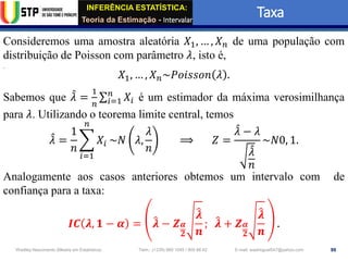 INFERÊNCIA ESTATÍSTICA:
Teoria da Estimação - Intervalar
Taxa
99
Wadiley Nascimento (Mestre em Estatística) Telm.: (+239) 980 1045 / 905 88 42 E-mail: wadmiguel547@yahoo.com
Consideremos uma amostra aleatória 𝑋1, … , 𝑋𝑛 de uma população com
distribuição de Poisson com parâmetro 𝜆, isto é,
𝑋1, … , 𝑋𝑛~𝑃𝑜𝑖𝑠𝑠𝑜𝑛 𝜆 .
Sabemos que መ
𝜆 =
1
𝑛
σ𝑖=1
𝑛
𝑋𝑖 é um estimador da máxima verosimilhança
para 𝜆. Utilizando o teorema limite central, temos
መ
𝜆 =
1
𝑛
෍
𝑖=1
𝑛
𝑋𝑖 ~𝑁 𝜆,
𝜆
𝑛
⟹ 𝑍 =
መ
𝜆 − 𝜆
መ
𝜆
𝑛
~𝑁0, 1.
Analogamente aos casos anteriores obtemos um intervalo com de
confiança para a taxa:
𝑰𝑪 𝝀, 𝟏 − 𝜶 = ෠
𝝀 − 𝒁𝜶
𝟐
෠
𝝀
𝒏
; ෠
𝝀 + 𝒁𝜶
𝟐
෠
𝝀
𝒏
.
 